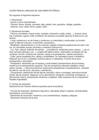 GUIÓN PARA EL ANÁLISIS DE UNA OBRA PICTÓRICA
Se suguiere el siguiente esquema:
1. Descripción.
· Asunto o tema representado.
· Técnica: fresco, temple, acuarela, óleo, pastel, cera, gouache, collage, grabado….
· Soporte: muro, tabla, lienzo, papel, vidrio…
2. Elementos formales:
· Factura: pincelada o toque (corta, acabada, deshecha, suelta, prieta….); textura: tersa,
lisa o pastosa, rugosa, mate o brillante. No siempre es posible apreciar la factura en una
lámina.
· Línea: existencia o no de líneas y contornos; su intensidad y continuidad; su función:
suplir la falta de volumen, ornamental, compositiva…
· Modelado: representación o no de volumen, logrado mediante gradaciones de color o de
luz, en contrastes suaves (sfumato) o violentos (claroscuro).
· Luz: Tipo: natural, artificial, de estudio…; procedencia: ambiental (clara, serena…), de un
foco concreto (lámpara, sol…), surgida del objeto mismo. Intensidad y contraste con las
sombras; función: creación de volumen, apoyo a la perspectiva, valores expresivos…
· Color: gama empleada (fría, cálida) y tonalidades. Su naturaleza (local o simbólico).
Relación con la luz y modelado (colores planos o matizados). Función de la obra,
protagonista o secundario.
· Perspectiva: desinterés por el espacio y profundidad (características de los fondos);
interés por la representación espacial. Tipo de perspectiva utilizada (caballera, lineal,
aérea, cubista…). Recursos técnicos (escenarios paisajísticos o arquitectónicos, variedad
de planos, uso de la luz, escorzos, cuadraturas…
· Composición: distribución de las figuras (sencilla y clara o compleja); estructura formal
(lineal: eje de simetría, diagonal, curva; geométrica: triangular o piramidal, pentagonal…).
Movimiento interno (composición dinámica o estática). Valor expresivo de la composición.
Posible originalidad.
3. Formas de expresión.
Aplicaremos los mismos citerios expuestos para la escultura.
· Formas de expresión: abstracta o figurativa, naturalista (ideal o realista), antinaturalista
(simbolismo y sus formas).
· Elementos de expresión: anatomía y sus características, ropajes y pliegues.
· Dimensión temporal de la obra.
 