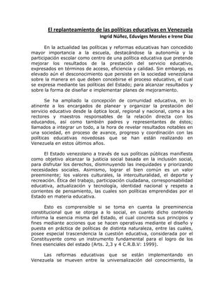 El replanteamiento de las políticas educativas en Venezuela
Ingrid Núñez, Eduviges Morales e Irene Díaz
En la actualidad las políticas y reformas educativas han concedido
mayor importancia a la escuela, destacándose la autonomía y la
participación escolar como centro de una política educativa que pretende
mejorar los resultados de la prestación del servicio educativo,
expresados en términos de acceso, eficiencia y calidad. Sin embargo, es
elevado aún el desconocimiento que persiste en la sociedad venezolana
sobre la manera en que deben concebirse el proceso educativo, el cual
se expresa mediante las políticas del Estado; para alcanzar resultados y
sobre la forma de diseñar e implementar planes de mejoramiento.
Se ha ampliado la concepción de comunidad educativa, en lo
atinente a los encargados de planear y organizar la prestación del
servicio educativo desde la óptica local, regional y nacional, como a los
rectores y maestros responsables de la relación directa con los
educandos, así como también padres y representantes de éstos;
llamados a integrar un todo, a la hora de revelar resultados notables en
una sociedad, en proceso de avance, progreso y coordinación con las
políticas educativas novedosas que se han están realizando en
Venezuela en estos últimos años.
El Estado venezolano a través de sus políticas públicas manifiesta
como objetivo alcanzar la justicia social basada en la inclusión social,
para disfrutar los derechos, disminuyendo las inequidades y priorizando
necesidades sociales. Asimismo, lograr el bien común es un valor
preeminente; los valores culturales, la interculturalidad, el deporte y
recreación. Ética del trabajo, participación ciudadana, corresponsabilidad
educativa, actualización y tecnología, identidad nacional y respeto a
corrientes de pensamiento, las cuales son políticas emprendidas por el
Estado en materia educativa.
Esto es comprensible si se toma en cuenta la preeminencia
constitucional que se otorga a lo social, en cuanto dicho contenido
informa la esencia misma del Estado, el cual concreta sus principios y
fines mediante acciones que se hacen operativas mediante el diseño y
puesta en práctica de políticas de distinta naturaleza, entre las cuales,
posee especial trascendencia la cuestión educativa, considerada por el
Constituyente como un instrumento fundamental para el logro de los
fines esenciales del estado (Arts. 2,3 y 4 C.R.B.V: 1999).
Las reformas educativas que se están implementando en
Venezuela se mueven entre la universalización del conocimiento, la
 