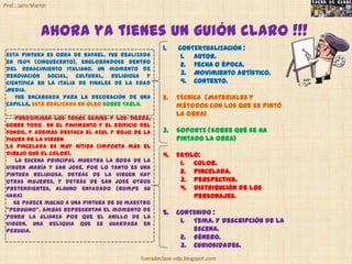 Prof.: Jairo Martín



                Ahora ya tienes un guión claro !!!
                                                   1.    CONTEXTUALIZACIÓN :
 Esta pintura es obra de Rafael. Fue realizada            1. Autor.
 en 1504 (Cinquecento), englobándose dentro
                                                          2. Fecha o época.
 del Renacimiento italiano. un momento de
 renovación social, cultural, religiosa y                 3. Movimiento artístico.
 científica en la Italia de finales de la Edad            4. Contexto.
 Media.
    Fue encargada para la decoración de una        2.   TÉCNICA (Materiales y
 capilla. Está realizada en óleo sobre tabla.           métodos con los que se pintó
                                                        la obra)
    Predominan los tonos suaves y los tierra,
 sobre todo en el pavimento y el edificio del
 fondo, Y además destaca el azul y rojo de la      3.   SOPORTE (Sobre qué se ha
 figura de la Virgen                                    pintado la obra)
 La pincelada es muy nítida (importa más el
 dibujo que el color).                             4.   ESTILO:
    La escena principal muestra la boda de la
                                                         1. Color.
 Virgen María y san José. Por lo tanto es una
 pintura religiosa. Detrás de la Virgen hay              2. Pincelada.
 otras mujeres, y detrás de San José otros               3. Perspectiva.
 pretendientes, alguno enfadado (rompe su                4. Distribución de los
 vara)                                                       personajes.
    Se parece mucho a una pintura de su maestro
 “Perugino”. Ambas representan el momento de
                                                   5.   CONTENIDO :
 poner la alianza por que el anillo de la
 Virgen. Una reliquia que se guardaba en                 1. Tema. Y descripción de la
 Perugia.                                                   escena.
                                                         2. Género.
                                                         3. Curiosidades.
                                           fueradeclase-vdp.blogspot.com
 