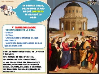 Prof.: Jairo Martín

                      En primer lugar,
                      dejaremos claro
                       en qué contexto
                        se realizó la
                            obra


           1º CONTEXTUALIZACIÓN:
    Identificación de la obra.
    Autor.
    Época.
    Movimiento artístico al que
    pertenece.
    Contexto (circunstancias en las
    que se realizó).

  Son los desposorios (boda) de la Virgen
  y San José.
  Esta pintura es obra de Rafael.
  Fue pintada en 1504 (Cinquecento).
  Es una obra propia del Renacimiento
  italiano, un momento de renovación
  social, cultural, religiosa y científica.
  Fue encargada para la decoración de
  una capilla.                                fueradeclase-vdp.blogspot.com
 