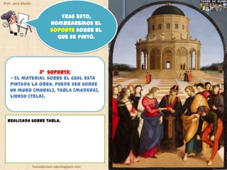 Prof.: Jairo Martín


                                   Tras esto,
                                nombraremos el
                                soporte sobre el
                                  que se pintó.




               3º SOPORTE:
    El material sobre el cual está
    pintada la obra. Puede ser sobre
    un muro (mural), tabla (madera),
    lienzo (tela).



  Realizada sobre tabla.




                      fueradeclase-vdp.blogspot.com
 