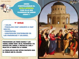 Prof.: Jairo Martín

                                        Ahora
                                 identificaremos el
                                   estilo artístico.
                                    Para ello nos
                                fijaremos en varias
                                       cosas ! !



                           4º ESTILO:
     Color.
    Pincelada (muy concreta o muy
    suelta).
    Perspectiva.
    Composición (distribución de
    los personajes y colores).


  Predominan los tonos suaves y los
  tierra, sobre todo en el pavimento y el
  edificio del fondo, Y destaca el azul y
  rojo de la figura de la Virgen.
  La pincelada es muy nítida (importa más
  el dibujo que el color).


                      fueradeclase-vdp.blogspot.com
 