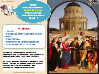 Prof.: Jairo Martín

                                        Ahora
                                 identificaremos el
                                   estilo artístico.
                                    Para ello nos
                                fijaremos en varias
                                       cosas ! !



                           4º ESTILO:
     Color.
    Pincelada (muy concreta o muy
    suelta).
    Perspectiva.
    Composición (distribución de
    los personajes y colores).


  Rafael usa la perspectiva matemática ,
  subrayado por las baldosas, y con un punto de
  fuga centrado en la puerta del templete


  La escena principal aparece en primer plano y
  ocupa la mitad del cuadro. Tras esto hay más
  personajes en distintos planos y una
  arquitectura renacentista al fondo.


                      fueradeclase-vdp.blogspot.com
 