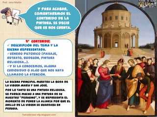 Prof.: Jairo Martín

                                  Y para acabar,
                                comentaremos el
                                 contenido de la
                                 pintura. Es decir
                                que se nos cuenta.


               5º CONTENIDO:
     Descripción del tema y la
    escena representada.
    Género pictórico (paisaje,
    retrato, bodegón, pintura
    religiosa...).
    Y si la conocemos, alguna
    curiosidad o algo que nos haya
    llamado la atención.

  La escena principal muestra la boda de
  la Virgen María y san José.
  Por lo tanto es una pintura religiosa.
  Se parece mucho a una pintura de su
  maestro “Perugino”, y se representa el
  momento de poner la alianza por que el
  anillo de la Virgen se guardaba en
  Perugia.
                      fueradeclase-vdp.blogspot.com
 