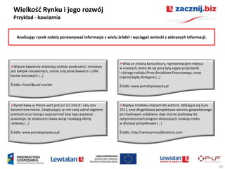 Wielkośd Rynku i jego rozwój
 Przykład - kawiarnia


    Analizując rynek należy porównywad informacje z wielu źródeł i wyciągad wnioski z zebranych informacji.




                                                               Wraz ze zmianą koniunktury, reprezentacyjne miejsca
Własne kawiarnie otwierają czołowi producenci, mnóstwo        w miastach, które do tej pory były zajęte przez banki
jest kafejek niezależnych, rośnie znaczenie kawiarni i coffe   i różnego rodzaju firmy doradztwa finansowego, coraz
barów sieciowych (…)                                           częściej będą dostępne (…)

Źródło: fresch&cool market                                     Źródło: www.portalspożywczy.pl




Rynek kawy w Polsce wart jest już 3,5 mld zł i cały czas      Napływ środków unijnych dla sektora, zbliżające się Euro
dynamicznie rośnie. Zwiększający w nim swój udział segment     2012, oraz długofalowa perspektywa wzrostu gospodarczego
premium oraz rosnąca popularnośd kaw typu espresso             po chwilowym osłabieniu daje mocne podstawy do
powoduje, że producenci kawy wciąż rozwijają ofertę            optymistycznych prognoz dotyczących rozwoju rynku
rynkową (…)                                                    w dłuższej perspektywie (…)

Źródło: www.portalspożywczy.pl                                 Źródło: http://www.pmrpublications.com




                                                                                                                           20
 
