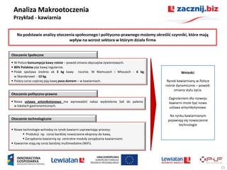 Analiza Makrootoczenia
 Przykład - kawiarnia

   Na podstawie analizy otoczenia społecznego i polityczno-prawnego możemy określid czynniki, które mają
                              wpływ na wzrost sektora w którym działa firma


Otoczenie Społeczne

 W Polsce konsumpcja kawy rośnie – powód zmiana obyczajów żywieniowych.
 80% Polaków pije kawę regularnie.
 Polak spożywa średnio ok 3 kg kawy rocznie. W Niemczech i Włoszech - 6 kg;              Wnioski:
  w Skandynawii - 12 kg.
 Polacy coraz częściej piją kawę poza domem – w kawiarniach.                     Rynek kawiarniany w Polsce
                                                                                 rośnie dynamicznie – powód:
                                                                                      zmiana stylu życia.
Otoczenie polityczno-prawne
                                                                                   Zagrożeniem dla rozwoju
 Nowa ustawa antynikotynowa ma wprowadzid nakaz wydzielenia Sali do palenia       kawiarni może byd nowa
  w lokalach gastronomicznych.                                                     ustawa antynikotynowa.

                                                                                   Na rynku kawiarnianym
Otoczenie technologiczne                                                          pojawiają się nowoczesne
                                                                                        technologie
 Nowe technologie wchodzą na rynek kawiarni usprawniając procesy:
        Produkcji np. coraz bardziej nowoczesne ekspresy do kawy,
        Zarządzania kawiarnią np. centralne moduły zarządzania kawiarniami.
 Kawiarnie stają się coraz bardziej multimedialne (WiFi).




                                                                                                               23
 