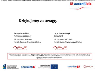 Wszelkie prawa zastrzeżone. Kopiowanie, powielanie i wykorzystywanie materiałów lub ich elementów bez zgody autorów surowo za




                       Dziękujemy za uwagę.

                Dariusz Brzezioski                                   Łucja Piwowarczyk
                Partner Zarządzający                                 Konsultant
                Tel. +48 605 903 903                                 Tel. +48 605 530 800
                E-mail: Dariusz.Brzezinski@pif.pl                    E-mail: Lucja.Piwowarczyk@pif.pl




           Wszelkie prawa zastrzeżone. Kopiowanie, powielanie i wykorzystywanie materiałów lub ich elementów bez
                                              zgody autorów surowo zabronione.
 