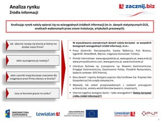 Analiza rynku
Źródła informacji

Analizując rynek należy opierad się na wiarygodnych źródłach informacji (m.in. danych statystycznych GUS,
                  analizach wykonanych przez znane instytucje, artykułach prasowych).



Jak obecnie rozwija się branża w której ma     W wyszukiwaniu zewnętrznych danych należy korzystad ze wszystkich
          działad nasza firma?                 dostępnych wiarygodnych źródeł informacji, m.in.:
                                              Prasa (dzienniki: Rzeczpospolita, Gazeta Wyborcza, Puls Biznesu,
                                               tygodniki: NewsWeek, Wprost, magazyny biznesowe: Forbes),
                                              Portale internetowe: www.egospodarka.pl, www.gazeta.pl, www.onet.pl,
     Jakie są prognozy jej rozwoju?            www.pmrpublications.com, www.gastrona.pl, www.horecanet.pl
                                              Literatura fachowa np. (czasopisma: np. Nowości Gastronomiczne,
                                               Przegląd Gastronomiczny, Gastronomia Polska, Poradnik Restauratora,
                                               badania rynkowe: GFK Polonia),
Jakie czynniki mają kluczowe znaczenie dla
                                              Bazy danych i raporty dostępne poprzez izby handlowe (np. Krajowa Izba
osiągnięcia przez firmę sukcesu w branży?
                                               Gospodarcza) lub urzędy statystyczne,
                                              Wywiady lub ankiet przeprowadzonych z osobami pracującymi
                                               w branży (np. ankiety wśród klientów kawiarni, znajomych),
    Jacy sa kluczowi gracze na rynku?         Internet (ogólnie dostępne dane) – tylko wiarygodne!!! Należy korzystad
                                               z kilku źródeł informacji!!!




                                                                                                                         6
 