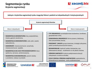 Segmentacja rynku
 Kryteria segmentacji


    Jednym z kryteriów segmentacji rynku mogą byd klienci: podział na indywidualnych i instytucjonalnych


                                            Kryteria segmentacji klientów



    Klienci indywidualni                                                                        Klienci instytucjonalni

                                                             • TYP ORGANIZACJI: przedsiębiorstwo budowlane, handlowe,
• SEGMENTACJA GEOGRAFICZNA: kraj, województwo,                 gospodarstwo rolne,
  miasto, gęstośd zaludnienia,                               • DEMOGRAGIA ORGANIZACJI: forma prawna, lokalizacja,
• SEGMENTACJA DEMOGRAFICZNA: wiek, płed, zawód,                ilośd pracowników, branża,
  wykształcenie,                                             • PRZEDMIOT ZAKUPU: grupa towarowa, strategia zakupowa,
• ZAMOŻNOŚD: miesieczne/roczne przychody,                      jakośd produktuprzeznaczenie towaru,
  miesieczne/roczne wydatki,                                 • BEHAWIORALNE: lojalnośd wobec dostawców, czas
• SEGMENTACJA WG CECH PSYCHOGRAFICZNYCH: klasa                 dokonywania zakupu, oczekiwania co do jakości dostaw,
  społeczna, styl życia, zainteresowania,                    • OŚRODEK NABYWCZY: kryteria podejmowania decyzji
• SEGMENTACJA BEHAWIORALNA: poziom wiedzy                      zakupowych, struktura ośrodka,
  o produkcie, reakcja na produkt.                           • CECHY ZESPOŁU OŚRODKA NABYWCZEGO: wykształcenie,
                                                               doświadczenie zawodowe, cechy osobowościowe.



                                                                                                                          9
 