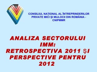 ANALIZA SECTORULUI IMM: RETROSPECTIVA 2011 ŞI PERSPECTIVE PENTRU 2012  CONSILIUL NA ŢIONAL AL ÎNTREPRINDERILOR PRIVATE MICI ŞI MIJLOCII DIN ROMÂNIA  -  CNIPMMR 