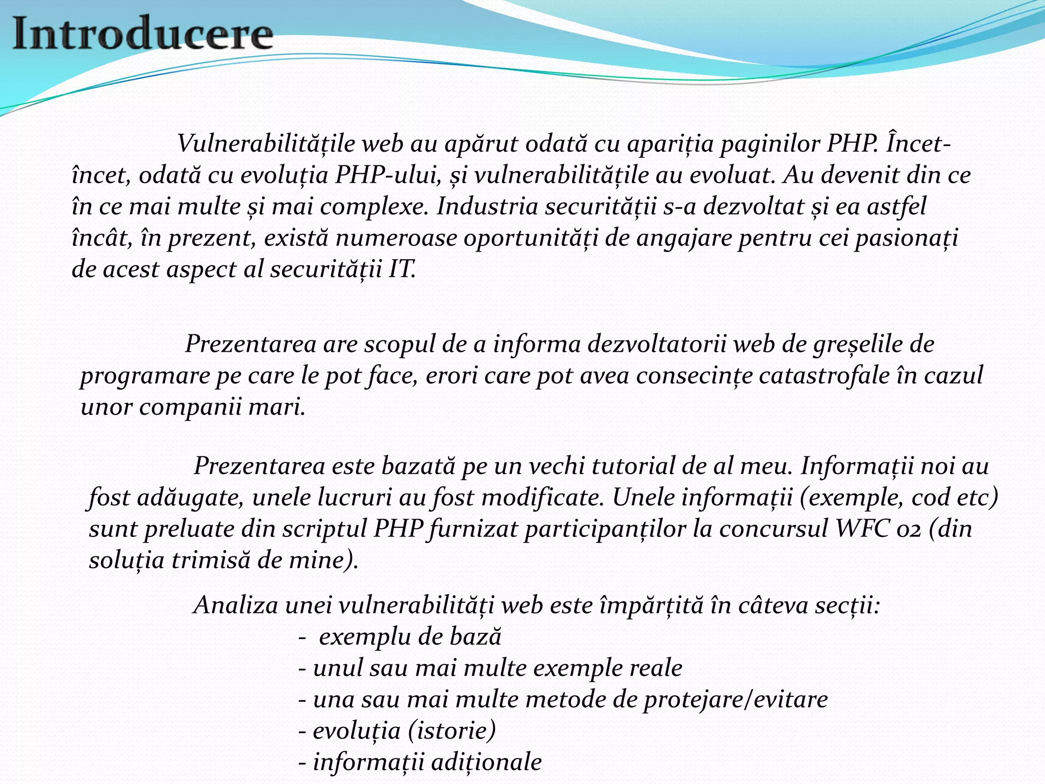 Introducere	Vulnerabilitățile web au apărut odată cu apariția paginilor PHP. Încet-încet, odată cu evoluția PHP-ului, și vulnerabilitățile au evoluat. Au devenit din ce în ce mai multe și mai complexe. Industria securității s-a dezvoltat și ea astfel încât, în prezent, există numeroase oportunități de angajare pentru cei pasionați de acest aspect al securității IT. 	Prezentarea are scopul de a informa dezvoltatorii web de greșelile de programare pe care le pot face, erori care pot avea consecințe catastrofale în cazul unor companii mari. 	Prezentarea este bazată pe un vechi tutorial de al meu. Informații noi au fost adăugate, unele lucruri au fost modificate. Unele informații (exemple, cod etc) sunt preluate din scriptul PHP furnizat participanților la concursul WFC 02 (din soluția trimisă de mine).	Analiza unei vulnerabilități web este împărțită în câteva secții:		-  exemplu de bază		- unul sau mai multe exemple reale		- una sau mai multe metode de protejare/evitare		- evoluția (istorie)		- informații adiționale