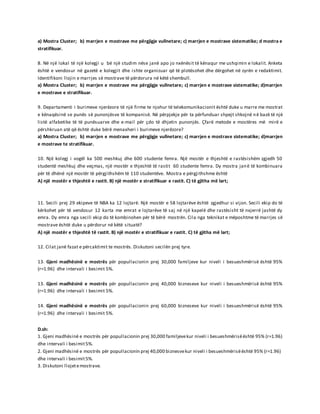 a) Mostra Cluster; b) marrjen e mostrave me përgjigje vullnetare; c) marrjen e mostrave sistematike; d mostra e
stratifikuar.
8. Në një lokal të një kolegji u bë një studim nëse janë apo jo nxënësit të kënaqur me ushqimin e lokalit. Anketa
është e vendosur në gazetë e kolegjit dhe ishte organizuar që të plotësohet dhe dërgohet në zyrën e redaktimit.
Identifikoni llojin e marrjes së mostrave të përdorura në këtë shembull.
a) Mostra Cluster; b) marrjen e mostrave me përgjigje vullnetare; c) marrjen e mostrave sistematike; d)marrjen
e mostrave e stratifikuar.
9. Departamenti i burimeve njerëzore të një firme te njohur të telekomunikacionit është duke u marre me mostrat
e kënaqësinë se punës së punonjësve të kompanisë. Në përpjekje për ta përfunduar shpejt shkojnë në bazë të një
listë alfabetike të të punësuarve dhe e-mail për çdo të dhjetin punonjës. Çfarë metode e mostëres më mirë e
përshkruan atë që është duke bërë menaxheri i burimeve njerëzore?
a) Mostra Cluster; b) marrjen e mostrave me përgjigje vullnetare; c) marrjen e mostrave sistematike; d)marrjen
e mostrave te stratifikuar.
10. Një kolegj i vogël ka 500 meshkuj dhe 600 studente femra. Një mostër e thjeshtë e rastësishëm zgjedh 50
studentë meshkuj dhe veçmas, një mostër e thjeshtë të rastit 60 studente femra. Dy mostra janë të kombinuara
për të dhënë një mostër të përgjithshëm të 110 studentëve. Mostra e përgjithshme është
A) një mostër e thjeshtë e rastit. B) një mostër e stratifikuar e rastit. C) të gjitha më lart;
11. Secili prej 29 ekipeve të NBA ka 12 lojtarë. Një mostër e 58 lojtarëve është zgjedhur si vijon. Secili ekip do të
kërkohet për të vendosur 12 karta me emrat e lojtarëve të saj në një kapelë dhe rastësisht të nxjerrë jashtë dy
emra. Dy emra nga secili ekip do të kombinohen për të bërë mostrën. Cila nga teknikat e mëposhtme të marrjes së
mostrave është duke u përdorur në këtë situatë?
A) një mostër e thjeshtë të rastit. B) një mostër e stratifikuar e rastit. C) të gjitha më lart;
12. Cilat janë fazat e përcaktimit te mostrës. Diskutoni secilën prej tyre.
13. Gjeni madhësinë e mostrës për popullacionin prej 30,000 familjeve kur niveli i besueshmërisë është 95%
(r=1.96) dhe intervali i besimit 5%.
13. Gjeni madhësinë e mostrës për popullacionin prej 40,000 bizneseve kur niveli i besueshmërisë është 95%
(r=1.96) dhe intervali i besimit 5%.
14. Gjeni madhësinë e mostrës për popullacionin prej 60,000 bizneseve kur niveli i besueshmërisë është 95%
(r=1.96) dhe intervali i besimit 5%.
D.sh:
1. Gjeni madhësinë e mostrës për popullacionin prej 30,000 familjevekur niveli i besueshmërisëështë 95% (r=1.96)
dhe intervali i besimit5%.
2. Gjeni madhësinë e mostrës për popullacionin prej 40,000 biznesvekur niveli i besueshmërisëështë 95% (r=1.96)
dhe intervali i besimit5%.
3. Diskutoni llojetemostrave.
 