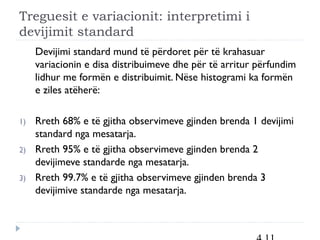 Treguesit e variacionit: interpretimi i
devijimit standard
Devijimi standard mund të përdoret për të krahasuar
variacionin e disa distribuimeve dhe për të arritur përfundim
lidhur me formën e distribuimit. Nëse histogrami ka formën
e ziles atëherë:
1) Rreth 68% e të gjitha observimeve gjinden brenda 1 devijimi
standard nga mesatarja.
2) Rreth 95% e të gjitha observimeve gjinden brenda 2
devijimeve standarde nga mesatarja.
3) Rreth 99.7% e të gjitha observimeve gjinden brenda 3
devijimive standarde nga mesatarja.
 