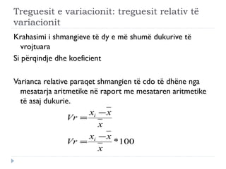 Treguesit e variacionit: treguesit relativ të
variacionit
Krahasimi i shmangieve të dy e më shumë dukurive të
vrojtuara
Si përqindje dhe koeficient
Varianca relative paraqet shmangien të cdo të dhëne nga
mesatarja aritmetike në raport me mesataren aritmetike
të asaj dukurie.
100*
x
xx
Vr
x
xx
Vr
i
i
−
=
−
=
 