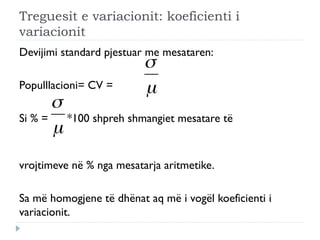 Treguesit e variacionit: koeficienti i
variacionit
Devijimi standard pjestuar me mesataren:
Populllacioni= CV =
Si % = *100 shpreh shmangiet mesatare të
vrojtimeve në % nga mesatarja aritmetike.
Sa më homogjene të dhënat aq më i vogël koeficienti i
variacionit.
 