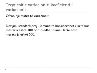 Treguesit e variacionit: koeficienti i
variacionit
Ofron një matës të variacionit
Devijimi standard prej 10 mund të konsiderohet i lartë kur
mestarja është 100 por jo edhe shumë i lartë nëse
mesatarja është 500.
 