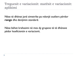 Treguesit e variacionit: matësit e variacionit:
aplikimi
Nëse të dhënat janë simetrike pa ndonjë outliers përdor
range dhe devijimin standard.
Nëse bëhet krahasimi në mes dy grupeve të të dhënave
pëdor koeficientin e variacionit.
 