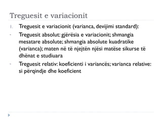 Treguesit e variacionit
1. Treguesit e variacionit (varianca, devijimi standard):
- Treguesit absolut: gjërësia e variacionit; shmangia
mesatare absolute; shmangia absolute kuadratike
(varianca); maten në të njejtën njësi matëse sikurse të
dhënat e studiuara
- Treguesit relativ: koeficienti i variancës; varianca relative:
si përqindje dhe koeficient
 