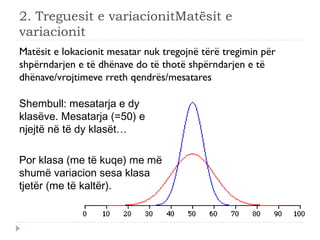 2. Treguesit e variacionitMatësit e
variacionit
Matësit e lokacionit mesatar nuk tregojnë tërë tregimin për
shpërndarjen e të dhënave do të thotë shpërndarjen e të
dhënave/vrojtimeve rreth qendrës/mesatares
Shembull: mesatarja e dy
klasëve. Mesatarja (=50) e
njejtë në të dy klasët…
Por klasa (me të kuqe) me më
shumë variacion sesa klasa
tjetër (me të kaltër).
 