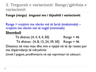 2. Treguesit e variacionit: Range/gjërësia e
variacionit
Range (vargu) treguesi me i thjeshtë i variacionit:
Range = vrojtimi me vlerën më të lartë (maksimale) –
vrojtimi me vlerën më të vogël (minimale)
Shembull
Të dhënat: {4, 4, 4, 4, 50} Range = 46
Të dhënat : {4, 8, 15, 24, 39, 50} Range = 46
Distanca në mes max dhe min e njejtë në të dy rastet por
me shpërndarje të ndryshme
(niveli I pagave, prodhimtaria në një veprimtari të caktuar)
 
