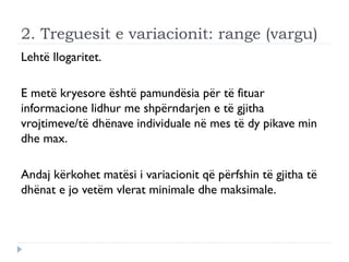2. Treguesit e variacionit: range (vargu)
Lehtë llogaritet.
E metë kryesore është pamundësia për të fituar
informacione lidhur me shpërndarjen e të gjitha
vrojtimeve/të dhënave individuale në mes të dy pikave min
dhe max.
Andaj kërkohet matësi i variacionit që përfshin të gjitha të
dhënat e jo vetëm vlerat minimale dhe maksimale.
 