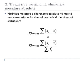 2. Treguesit e variacionit: shmangia
mesatare absolute
 Madhësia mesatare e diferencave absolute në mes të
mesatares aritmetike dhe velrave individuale të serisë
statistikore
∑
∑
∑
−
=
−
=
i
i
i
f
xx
Shm
n
xx
Shm
)(
)(
 
