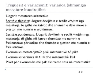 Treguesit e variacionit: varianca (shmangia
mesatare kuadratike)
Llogarit mesataren aritmetike
Seritë e thjeshta: Llogarit devijimin e secilit vrojtim nga
mesatarja, të gjitha në katror, dhe shumën e devijimeve e
pjeston me numrin e vrojtimeve.
Seritë e ponderuara: Llogarit devijimin e secilit vrojtim nga
mesatarja, të gjitha në katror, shumëzo me numrin e
frekeuncave përkatëse dhe shumën e pjeston me numrin e
frekuencave.
Ekonomiks mesatarja=62 pikë, matematikë 65 pikë
Ekonomiks varianca 414.14 dhe matematikë 1041
Pikët për ekonomiks më pak ekstreme sesa në matematikë.
 
