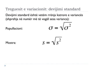 Treguesit e variacionit: devijimi standard
Devijimi standard është vetëm rrënja katrore e variancës
(shprehja në numër më të vogël sesa varianca):
Popullacioni:
Mostra:
 