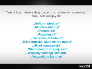 Treści internetowe dotyczące programów w ramówkach stacji telewizyjnych:  „ Kultura, głupcze” „ Milion w minutę” „ Poziom 2.0” „ Rezydencja” „ The Voice of Poland” „ Tylko muzyka. Must be the music” „ Układ warszawski” „ Wiadomość z drugiej ręki” „ Wszyscy kochają Romana” „ Wszystko o kulturze” 