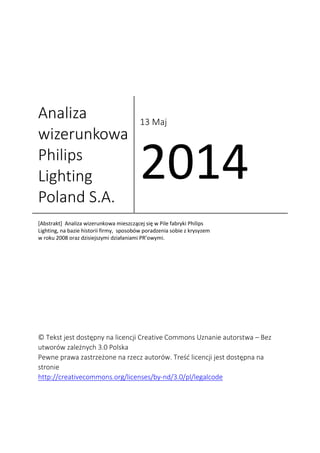 © Tekst jest dostępny na licencji Creative Commons Uznanie autorstwa – Bez
utworów zależnych 3.0 Polska
Pewne prawa zastrzeżone na rzecz autorów. Treść licencji jest dostępna na
stronie
http://creativecommons.org/licenses/by-nd/3.0/pl/legalcode
Analiza
wizerunkowa
Philips
Lighting
Poland S.A.
13 Maj
2014
[Abstrakt] Analiza wizerunkowa mieszczącej się w Pile fabryki Philips
Lighting, na bazie historii firmy, sposobów poradzenia sobie z krysyzem
w roku 2008 oraz dzisiejszymi działaniami PR’owymi.
 