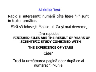 Rapid şi interesant :  numără câte litere  "F"  sunt în textul următor .  Fără să foloseşti  Mouse -ul . C a şi mai devreme,  fă-o repede :  FINISHED FILES ARE THE RESULT OF YEARS OF SCIENTIFIC STUDY COMBINED WITH  THE EXPERIENCE OF YEARS   Al doilea  Test C âte ?  Treci la următoarea pagină doar după ce ai numărat “F”-urile   