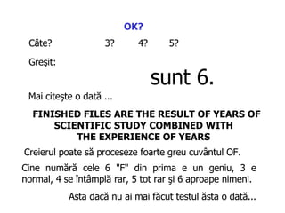 OK?   C âte ? 3 ? 4? 5 ? Greşit :   s unt  6. Mai citeşte o dată  ...  FINISHED FILES ARE THE RESULT OF YEARS OF SCIENTIFIC STUDY COMBINED WITH  THE EXPERIENCE OF YEARS   Creierul poate să proceseze foarte greu cuvântul  OF.  Cine numără cele  6 "F"  din prima e un geniu,  3 e normal, 4  se întâmplă rar , 5  tot rar   şi  6  aproape nimeni .  Asta dacă nu ai ma i  făcut testul ăsta o dată... 
