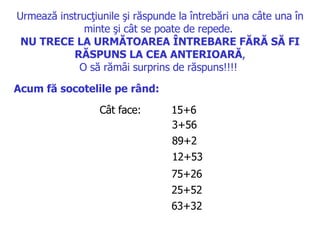 Urmează instrucţiunile şi răspunde la întrebări una câte una în minte şi cât se poate de repede .  N U TRECE LA URMĂTOAREA ÎNTREBARE FĂRĂ SĂ FI RĂSPUNS LA CEA ANTERIOARĂ , O să rămâi surprins de răspuns !!!!   Acum fă socotelile pe rând :   Cât face :  15+6  3+56  89+2  12+53  75+26  25+52  63+32  