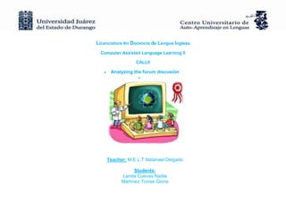 Licenciatura en Docencia de Lengua Inglesa
  Computer Assisted Language Learning II

                 CALLII

      Analyzing the forum discusión




    Teacher: M.E.L.T Natanael Delgado

                 Students:
           Landa Cuevas Nadia
           Martínez Torres Gloria
 