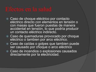 Efectos en la salud
 Caso de choque eléctrico por contacto
eléctrico directo con elementos en tensión o
con masas que fueron puestas de manera
accidental en tensión, lo que podría producir
un contacto eléctrico indirecto.
 Caso de quemaduras provocado por choque
eléctrico o tambien por arco eléctrico.
 Caso de caídas o golpes que tambien puede
ser causado por choque o arco eléctrico
 Caso de incendios o explosiones causados
directamente por la electricidad.
 