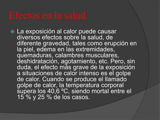 Efectos en la salud
 La exposición al calor puede causar
diversos efectos sobre la salud, de
diferente gravedad, tales como erupción en
la piel, edema en las extremidades,
quemaduras, calambres musculares,
deshidratación, agotamiento, etc. Pero, sin
duda, el efecto más grave de la exposición
a situaciones de calor intenso es el golpe
de calor. Cuando se produce el llamado
golpe de calor, la temperatura corporal
supera los 40,6 ºC, siendo mortal entre el
15 % y 25 % de los casos.
 