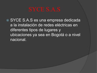 SYCE S.A.S
 SYCE S.A.S es una empresa dedicada
a la instalación de redes eléctricas en
diferentes tipos de lugares y
ubicaciones ya sea en Bogotá o a nivel
nacional.
 