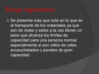 Riesgo ergonómico
 Se presenta mas que todo en lo que es
el transporte de los materiales ya que
son de redes y estos a la vez tienen un
peso que alcanza los limites de
capacidad para una persona normal
especialmente si son rollos de cales
encauchetados o paneles de gran
capacidad.
 