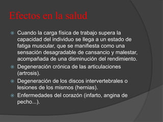 Efectos en la salud
 Cuando la carga física de trabajo supera la
capacidad del individuo se llega a un estado de
fatiga muscular, que se manifiesta como una
sensación desagradable de cansancio y malestar,
acompañada de una disminución del rendimiento.
 Degeneración crónica de las articulaciones
(artrosis).
 Degeneración de los discos intervertebrales o
lesiones de los mismos (hernias).
 Enfermedades del corazón (infarto, angina de
pecho...).
 