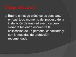 Riesgo eléctrico
 Bueno el riesgo eléctrico es constante
en casi todo momento del proceso de la
instalación de una red eléctrica pero
siempre teniendo encuentra la
calificación de un personal capacitado y
con la medidas de protección
recomendada
 