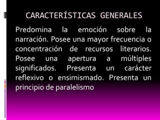 CARACTERÍSTICAS GENERALES
Predomina la emoción sobre la
narración. Posee una mayor frecuencia o
concentración de recursos literarios.
Posee una apertura a múltiples
significados. Presenta un carácter
reflexivo o ensimismado. Presenta un
principio de paralelismo
 