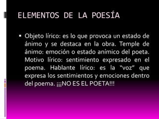 ELEMENTOS DE LA POESÍA

 Objeto lírico: es lo que provoca un estado de
  ánimo y se destaca en la obra. Temple de
  ánimo: emoción o estado anímico del poeta.
  Motivo lírico: sentimiento expresado en el
  poema. Hablante lírico: es la “voz” que
  expresa los sentimientos y emociones dentro
  del poema. ¡¡¡NO ES EL POETA!!!
 
