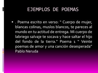 EJEMPLOS DE POEMAS

 . Poema escrito en verso: “ Cuerpo de mujer,
  blancas colinas, muslos blancos, te pareces al
  mundo en tu actitud de entrega. Mi cuerpo de
  labriego salvaje te socava y hace saltar el hijo
  del fondo de la tierra.” Poema 1 “ Veinte
  poemas de amor y una canción desesperada”
  Pablo Neruda
 