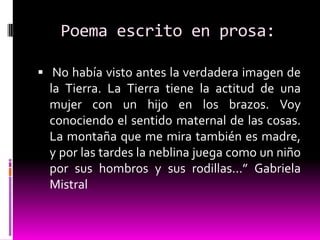Poema escrito en prosa:

 No había visto antes la verdadera imagen de
  la Tierra. La Tierra tiene la actitud de una
  mujer con un hijo en los brazos. Voy
  conociendo el sentido maternal de las cosas.
  La montaña que me mira también es madre,
  y por las tardes la neblina juega como un niño
  por sus hombros y sus rodillas...” Gabriela
  Mistral
 