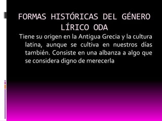FORMAS HISTÓRICAS DEL GÉNERO
         LÍRICO ODA
Tiene su origen en la Antigua Grecia y la cultura
  latina, aunque se cultiva en nuestros días
  también. Consiste en una albanza a algo que
  se considera digno de merecerla
 