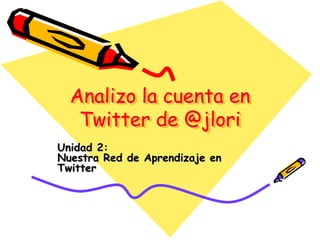 Analizo la cuenta en
Twitter de @jlori
Unidad 2:
Nuestra Red de Aprendizaje en
Twitter
 