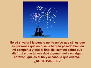 No sé si valdrá la pena o no, lo único que sé, es que
las personas que amo se la habrán pasado bien en
  mi compañía y que al final del camino sabré que
 disfruté y que tal vez dejé alguna huella en algún
   corazón, que es al fin y al cabo lo que cuenta.
                  ¿NO TE PARECE?
 