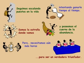 Seguimos escalando              intentando ganarle
puestos en la vida              tiempo al tiempo.




                                y poseemos el
 Somos la estrella              cuerno de la
 donde vamos                    abundancia.



    Pero… necesitamos aún
      más horas



              ...para ser un verdadero triunfador.
 
