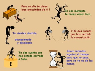 Pero un día te dicen
      ¡que prescinden de ti !
                                En ese momento
                                te crees volver loco,




                                    Y te das cuenta
Te sientes abatido,                 que has perdido
                                    la comunicación.
 decepcionado
  y devaluado


                                 Ahora intentas
    Te das cuenta que
                                 sujetar el tiempo
    has estado cerrado
                                 para que no pase,
    a todo
                                 pero se te va de las
                                 manos.
 