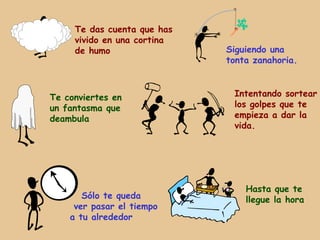 Te das cuenta que has
     vivido en una cortina
     de humo                 Siguiendo una
                             tonta zanahoria.



Te conviertes en              Intentando sortear
un fantasma que               los golpes que te
deambula                      empieza a dar la
                              vida.




                                 Hasta que te
       Sólo te queda             llegue la hora
     ver pasar el tiempo
    a tu alrededor
 